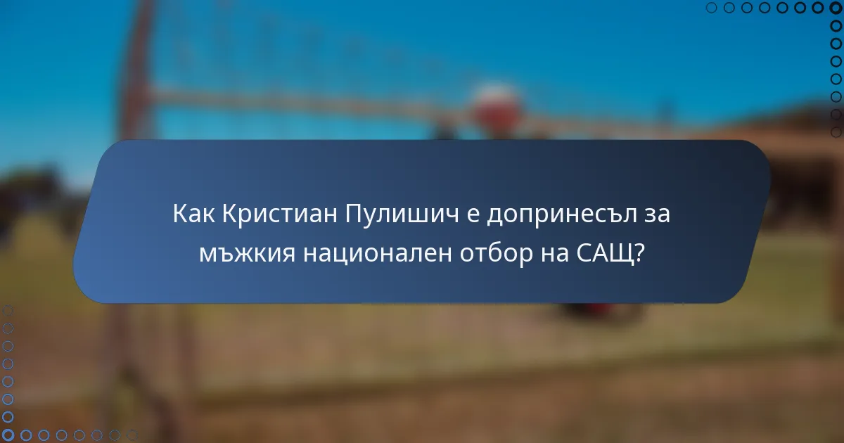 Как Кристиан Пулишич е допринесъл за мъжкия национален отбор на САЩ?